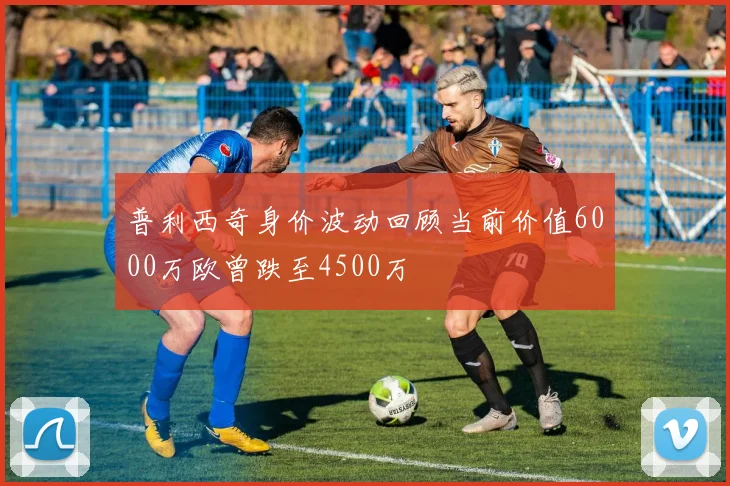 普利西奇身价波动回顾当前价值6000万欧曾跌至4500万