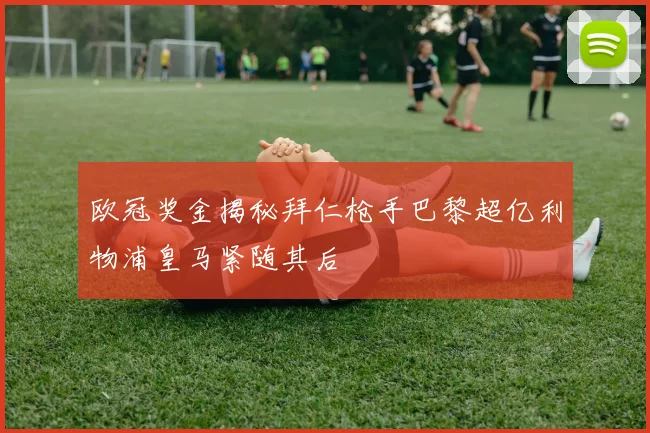 欧冠奖金揭秘拜仁枪手巴黎超亿利物浦皇马紧随其后