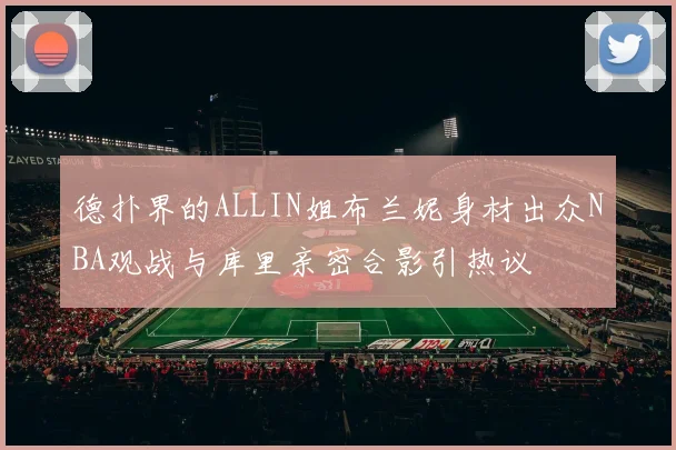 德扑界的ALLIN姐布兰妮身材出众NBA观战与库里亲密合影引热议