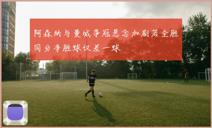 阿森纳与曼城争冠悬念加剧若全胜同分净胜球仅差一球