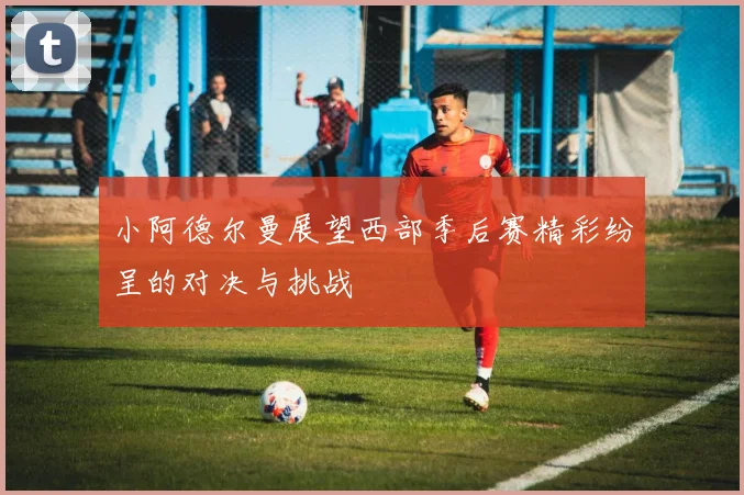 小阿德尔曼展望西部季后赛精彩纷呈的对决与挑战