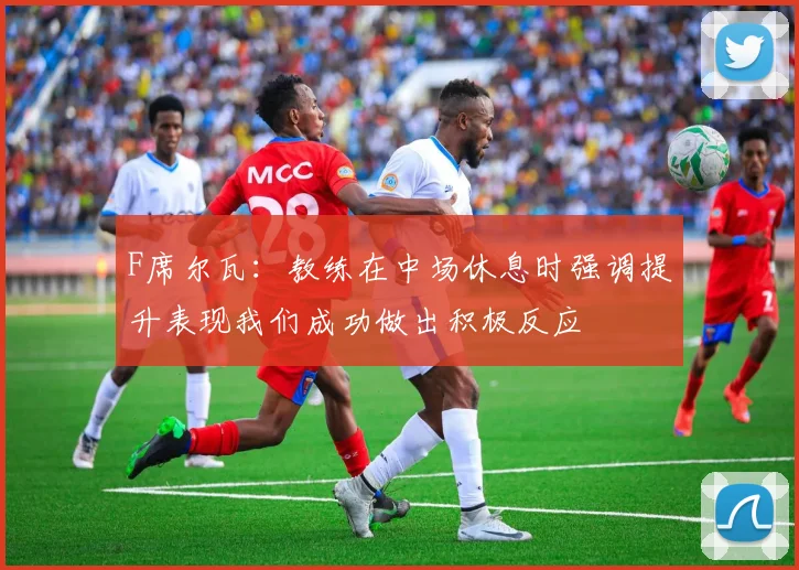 F席尔瓦：教练在中场休息时强调提升表现我们成功做出积极反应