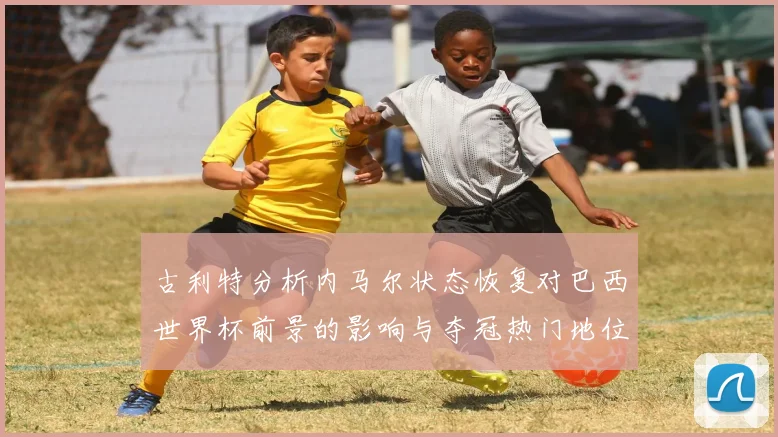 古利特分析内马尔状态恢复对巴西世界杯前景的影响与夺冠热门地位探讨