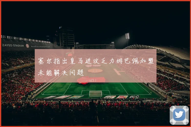 塞尔指出皇马进攻乏力姆巴佩加盟未能解决问题