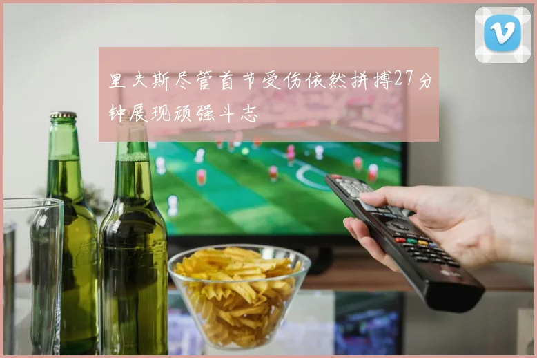 里夫斯尽管首节受伤依然拼搏27分钟展现顽强斗志