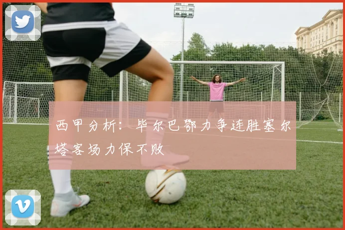 西甲分析：毕尔巴鄂力争连胜塞尔塔客场力保不败