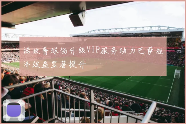 诺坎普球场升级VIP服务助力巴萨经济效益显著提升