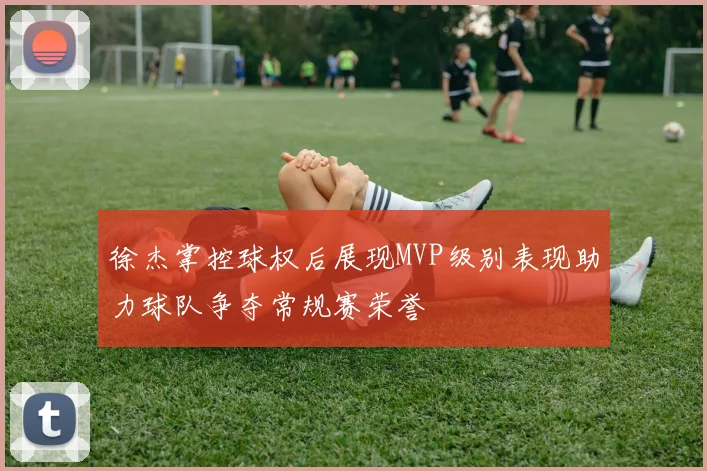 徐杰掌控球权后展现MVP级别表现助力球队争夺常规赛荣誉