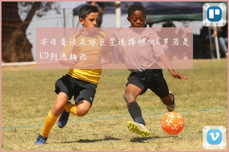 字母哥谈足球巨星选择倾向C罗若是KD则选梅西