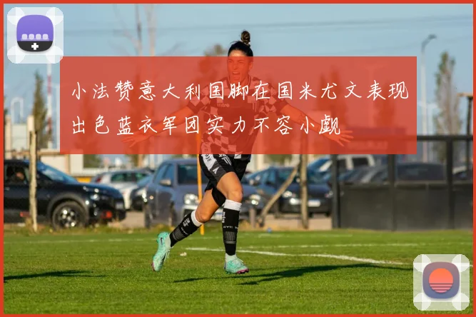 小法赞意大利国脚在国米尤文表现出色蓝衣军团实力不容小觑