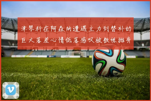 津琴科在阿森纳遭遇主力到替补的巨大落差心情低落感叹被教练抛弃