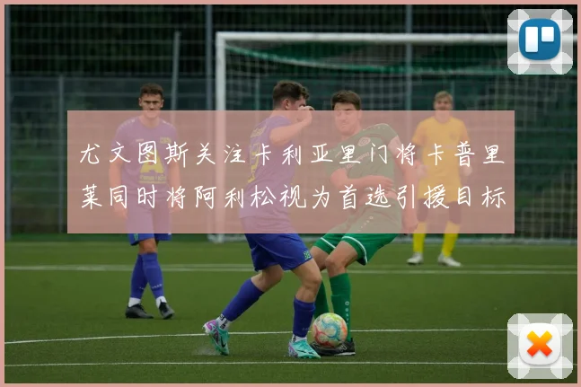 尤文图斯关注卡利亚里门将卡普里莱同时将阿利松视为首选引援目标