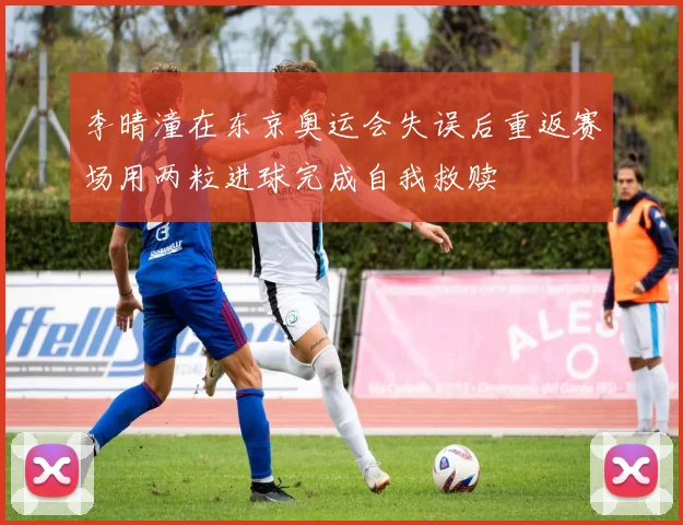 李晴潼在东京奥运会失误后重返赛场用两粒进球完成自我救赎