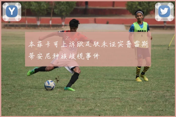 本菲卡可上诉欧足联未证实普雷斯蒂安尼种族歧视事件